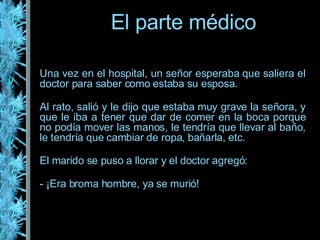 Una vez en el hospital, un señor esperaba que saliera el doctor para saber como estaba su esposa. Al rato, salió y le dijo que estaba muy grave la señora, y que le iba a tener que dar de comer en la boca porque no podía mover las manos, le tendría que llevar al baño, le tendría que cambiar de ropa, bañarla, etc. El marido se puso a llorar y el doctor agregó: - ¡Era broma hombre, ya se murió! El parte médico 