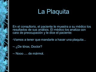 La Plaquita En el consultorio, el paciente le muestra a su médico los resultados de sus análisis. El médico los analiza con cara de preocupación y le dice el paciente: Vamos a tener que mandarle a hacer una plaquita... - ¿De tórax, Doctor? - Nooo .... de mármol. 