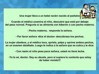 Una mujer lleva a un bebé recién nacido al pediatra. Cuando el médico examina al niño, descubre que está por debajo  del peso normal. Pregunta si se alimenta con biberón o con pecho materno. - Pecho materno,  responde la señora. - Por favor señora -dice el doctor- descúbrase los pechos. La mujer obedece, y el médico toca, aprieta, palpa y oprime ambos pechos,  en un examen detallado. Luego le indica a la señora que se cubra y le dice: - Con razón el niño pesa poco señora, usted no tiene leche. Ya lo sé, doctor. Soy su abuela, pero si supiera lo contenta que estoy de haber venido!!! 
