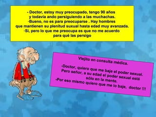 - Doctor, estoy muy preocupado, tengo 90 años  y todavía ando persiguiendo a las muchachas. Bueno, no es para preocuparse . Hay hombres  que mantienen su plenitud suxual hasta edad muy avanzada. Si, pero lo que me preocupa es que no me acuerdo  para qué las persigo Viejito en consulta médica. -Doctor, quiero que me baje el poder sexual. Pero señor, a su edad el poder sexual está  sólo en la mente. -Por eso mismo quiero que me lo baje,  doctor !!! 