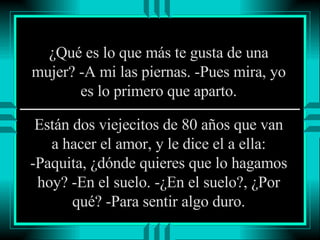 ¿Qué es lo que más te gusta de una mujer? -A mi las piernas. -Pues mira, yo es lo primero que aparto. Están dos viejecitos de 80 años que van a hacer el amor, y le dice el a ella: -Paquita, ¿dónde quieres que lo hagamos hoy? -En el suelo. -¿En el suelo?, ¿Por qué? -Para sentir algo duro. 