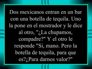Dos mexicanos entran en un bar con una botella de tequila. Uno la pone en el mostrador y le dice al otro, "¿La chupamos, compadre?" Y el otro le responde "Si, mano. Pero la botella de tequila, para que es?¿Para darnos valor?" 