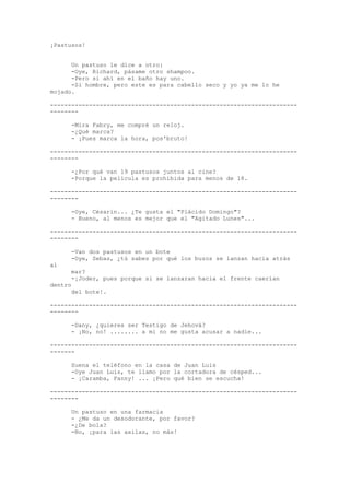 ¡Pastusos!
Un pastuso le dice a otro:
-Oye, Richard, pásame otro shampoo.
-Pero si ahí en el baño hay uno.
-Si hombre, pero este es para cabello seco y yo ya me lo he
mojado.
-----------------------------------------------------------------------------Mira Fabry, me compré un reloj.
-¿Qué marca?
- ¡Pues marca la hora, pos'bruto!
-----------------------------------------------------------------------------¿Por qué van 19 pastusos juntos al cine?
-Porque la película es prohibida para menos de 18.
-----------------------------------------------------------------------------Oye, Césarín... ¿Te gusta el "Plácido Domingo"?
- Bueno, al menos es mejor que el "Agitado Lunes"...
-----------------------------------------------------------------------------Van dos pastusos en un bote
-Oye, Sebas, ¿tú sabes por qué los buzos se lanzan hacia atrás
al

mar?
-¡Joder, pues porque si se lanzaran hacia el frente caerían

dentro

del bote!.
-----------------------------------------------------------------------------Dany, ¿quieres ser Testigo de Jehová?
- ¡No, no! ........ a mi no me gusta acusar a nadie...
---------------------------------------------------------------------------Suena el teléfono en la casa de Juan Luis
-Oye Juan Luis, te llamo por la cortadora de césped...
- ¡Caramba, Fanny! ... ¡Pero qué bien se escucha!
----------------------------------------------------------------------------Un pastuso en una farmacia
- ¿Me da un desodorante, por favor?
-¿De bola?
-No, ¡para las axilas, no más!

 