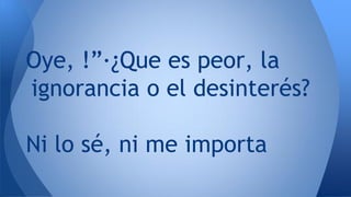 Oye, !”·¿Que es peor, la
ignorancia o el desinterés?
Ni lo sé, ni me importa
