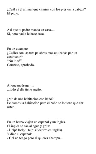 ¿Cuál es el animal que camina con los pies en la cabeza?
El piojo.
Así que tu padre manda en casa….
Sí, pero nadie le hace caso.
En un examen:
¿Cuáles son las tres palabras más utilizadas por un
estudiante?
“No lo sé”.
Correcto, aprobado.
Al que madruga….
...todo el día tiene sueño.
¿Me da una habitación con baño?
Le damos la habitación pero el baño se lo tiene que dar
usted.
En un barco viajan un español y un inglés.
El inglés se cae al agua y grita:
- Help! Help! Help! (Socorro en inglés).
Y dice el español:
- Gel no tengo pero si quieres champú…
 