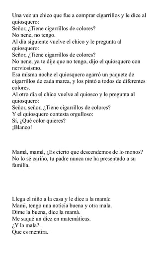 Una vez un chico que fue a comprar cigarrillos y le dice al
quiosquero:
Señor, ¿Tiene cigarrillos de colores?
No nene, no tengo.
Al día siguiente vuelve el chico y le pregunta al
quiosquero:
Señor, ¿Tiene cigarrillos de colores?
No nene, ya te dije que no tengo, dijo el quiosquero con
nerviosismo.
Esa misma noche el quiosquero agarró un paquete de
cigarrillos de cada marca, y los pintó a todos de diferentes
colores.
Al otro día el chico vuelve al quiosco y le pregunta al
quiosquero:
Señor, señor, ¿Tiene cigarrillos de colores?
Y el quiosquero contesta orgulloso:
Sí, ¿Qué color quieres?
¡Blanco!
Mamá, mamá, ¿Es cierto que descendemos de lo monos?
No lo sé cariño, tu padre nunca me ha presentado a su
familia.
Llega el niño a la casa y le dice a la mamá:
Mami, tengo una noticia buena y otra mala.
Dime la buena, dice la mamá.
Me saqué un diez en matemáticas.
¿Y la mala?
Que es mentira.
 