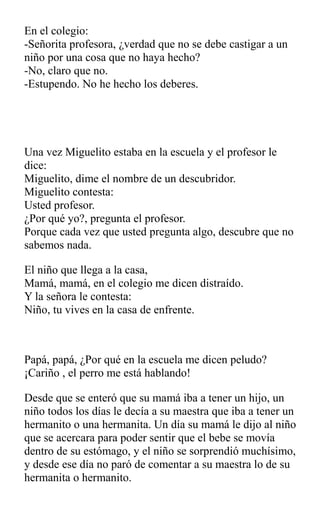 En el colegio:
-Señorita profesora, ¿verdad que no se debe castigar a un
niño por una cosa que no haya hecho?
-No, claro que no.
-Estupendo. No he hecho los deberes.
Una vez Miguelito estaba en la escuela y el profesor le
dice:
Miguelito, dime el nombre de un descubridor.
Miguelito contesta:
Usted profesor.
¿Por qué yo?, pregunta el profesor.
Porque cada vez que usted pregunta algo, descubre que no
sabemos nada.
El niño que llega a la casa,
Mamá, mamá, en el colegio me dicen distraído.
Y la señora le contesta:
Niño, tu vives en la casa de enfrente.
Papá, papá, ¿Por qué en la escuela me dicen peludo?
¡Cariño , el perro me está hablando!
Desde que se enteró que su mamá iba a tener un hijo, un
niño todos los días le decía a su maestra que iba a tener un
hermanito o una hermanita. Un día su mamá le dijo al niño
que se acercara para poder sentir que el bebe se movía
dentro de su estómago, y el niño se sorprendió muchísimo,
y desde ese día no paró de comentar a su maestra lo de su
hermanita o hermanito.
 