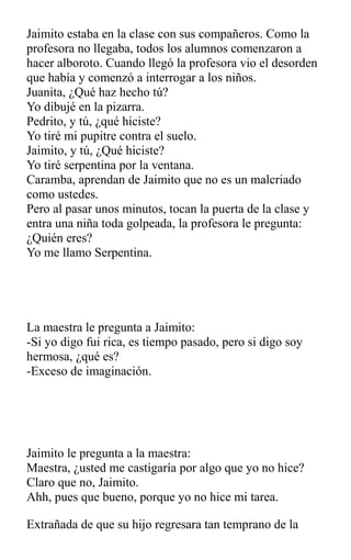 Jaimito estaba en la clase con sus compañeros. Como la
profesora no llegaba, todos los alumnos comenzaron a
hacer alboroto. Cuando llegó la profesora vio el desorden
que había y comenzó a interrogar a los niños.
Juanita, ¿Qué haz hecho tú?
Yo dibujé en la pizarra.
Pedrito, y tú, ¿qué hiciste?
Yo tiré mi pupitre contra el suelo.
Jaimito, y tú, ¿Qué hiciste?
Yo tiré serpentina por la ventana.
Caramba, aprendan de Jaimito que no es un malcriado
como ustedes.
Pero al pasar unos minutos, tocan la puerta de la clase y
entra una niña toda golpeada, la profesora le pregunta:
¿Quién eres?
Yo me llamo Serpentina.
La maestra le pregunta a Jaimito:
-Si yo digo fui rica, es tiempo pasado, pero si digo soy
hermosa, ¿qué es?
-Exceso de imaginación.
Jaimito le pregunta a la maestra:
Maestra, ¿usted me castigaría por algo que yo no hice?
Claro que no, Jaimito.
Ahh, pues que bueno, porque yo no hice mi tarea.
Extrañada de que su hijo regresara tan temprano de la
 