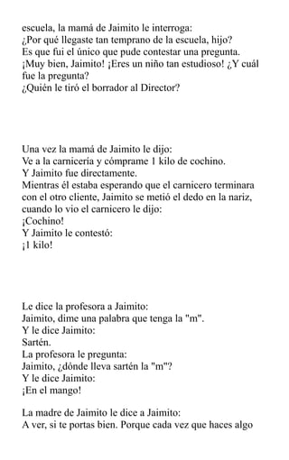 escuela, la mamá de Jaimito le interroga:
¿Por qué llegaste tan temprano de la escuela, hijo?
Es que fui el único que pude contestar una pregunta.
¡Muy bien, Jaimito! ¡Eres un niño tan estudioso! ¿Y cuál
fue la pregunta?
¿Quién le tiró el borrador al Director?
Una vez la mamá de Jaimito le dijo:
Ve a la carnicería y cómprame 1 kilo de cochino.
Y Jaimito fue directamente.
Mientras él estaba esperando que el carnicero terminara
con el otro cliente, Jaimito se metió el dedo en la nariz,
cuando lo vio el carnicero le dijo:
¡Cochino!
Y Jaimito le contestó:
¡1 kilo!
Le dice la profesora a Jaimito:
Jaimito, dime una palabra que tenga la "m".
Y le dice Jaimito:
Sartén.
La profesora le pregunta:
Jaimito, ¿dónde lleva sartén la "m"?
Y le dice Jaimito:
¡En el mango!
La madre de Jaimito le dice a Jaimito:
A ver, si te portas bien. Porque cada vez que haces algo
 