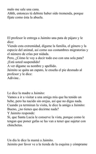 malo me sale una cana.
Ahhh, entonces tú debiste haber sido tremenda, porque
fíjate como ésta la abuela.
El profesor le entrega a Jaimito una pata de pájaro y le
dice:
Viendo esta extremidad, dígame la familia, el género y la
especie del animal, así como sus costumbres migratorias y
el número de crías por nidada.
Pero, ¿Cómo le voy a decir todo eso con una sola pata?
¡Está usted suspendido!
A ver dígame su nombre y apellido.
Jaimito se quita un zapato, le enseña el pie desnudo al
profesor y le dice:
Adivine..
Le dice la madre a Jaimito:
Vamos a ir a visitar a una amiga mía que ha tenido un
bebe, pero ha nacido sin orejas, así que no digas nada.
Cuando ya terminan la visita, le dice la amiga a Jaimito:
Bueno, ¿no tienes que decirme nada?
Y Jaimito responde:
Sí, que Santa Lucia le conserve la vista, porque como le
tengan que poner gafas se las van a tener que sujetar con
chinchetas.
Un día le dice la mamá a Jaimito.
Jaimito por favor ve a la tienda de la esquina y cómprame
 