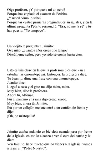 Oiga profesor, ¿Y por qué a mí un cero?
Porque has copiado el examen de Pedrito.
¿Y usted cómo lo sabe?
Porque las cuatro primeras preguntas, están iguales, y en la
última pregunta Pedrito respondió: "Esa, no me la sé" y tu
has puesto: "Yo tampoco".
Un viejito le pregunta a Jaimito:
Oye niño, ¿cuántos años crees que tengo?
Discúlpeme señor, pero yo sólo sé contar hasta cien.
Esto es una clase en la que la profesora dice que van a
estudiar las onomatopeyas. Entonces, la profesora dice:
Tu Juanito, dime una frase con una onomatopeya.
Juanito dice:
Llegué a casa y el gato me dijo miau, miau.
Muy bien, dice la profesora.
Ahora tú, Alfonso.
Fui al pantano y la rana dijo croac, croac.
Muy bien, ahora tú, Jaimito.
Iba por un callejón me encontré a un camión de frente y
dije:
¡Oh, no m'atopella!
Jaimito estaba andando en bicicleta cuando pasa por frente
de la iglesia, en eso lo alcanza a ver el cura del barrio y le
dice:
Ven Jaimito, hace mucho que no vienes a la iglesia, vamos
a rezar un "Padre Nuestro".
 