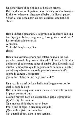 Un señor llega al doctor con su bebé en brazos.
Doctor, doctor, mi hijo tiene seis meses y no abre los ojos.
El doctor le hace un chequeo al bebe y le dice al padre:
Señor, el que debe abrir los ojos es usted, este bebe es
chino.
Había un bebé gateando, y de pronto se encontró con una
hormiga, y el bebéle pregunta: ¿Hormiguita a dónde vas?
La hormiguita le contesta:
A mi casa.
Y el bebé la aplasta y dice:
¡Ibas!
Había una vez una señora que estaba dando a luz dos
gemelas, cuando la primera niña salió el doctor le dio dos
golpes en el culete para saber si estaba viva. Después pasó
mucho tiempo para que la segunda niña saliera, el doctor
no sabía qué hacer cuando de pronto la segunda niña
asoma la cabeza y pregunta:
¿Ya se fue el doctor que pega en el culo?
Una vez, la mamá de Luis había tenido gemelos por lo
cual su papá le dice:
Dile a la maestra que no vas a ir esta semana a la escuela.
Sí papá, contestó Luis.
Cuando regreso Luis de la escuela, el papá le preguntó:
¿Qué te dijo la maestra?
Que muchas felicidades por el bebé.
Por lo que el papá le dice muy enojado:
¡Que no le dijiste que eran dos!
No, guardé el otro para la otra semana.
 