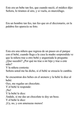 Este era un bebe tan feo, que cuando nació, el médico dijo:
Señora, lo tiramos al aire, y si vuela, es murciélago.
Era un hombre tan feo, tan feo que en el diccionario, en la
palabra feo aparecía su foto.
Esta era una niñera que regresa de un paseo en el parque
con el bebé, cuando llega a la casa la madre sorprendida ve
que la niñera trae a otro bebé y angustiada le pregunta:
¿Que sucedió? ¿Por qué no trae a mi hijo y trae a este
niño?
Y la niñera contesta:
Señora usted me ha dicho, si el bebé se ensucia lo cambia.
Se encuentran dos bebes en el arenero y la bebé le dice al
bebé:
Oye, me regalas un chocolate.
Y el bebé le responde:
¡No!
Y la bebé le dice:
Ándale, si me das un chocolate te doy un beso.
Y el bebé le dice:
¡Uy, no, y con amenazas menos!
 