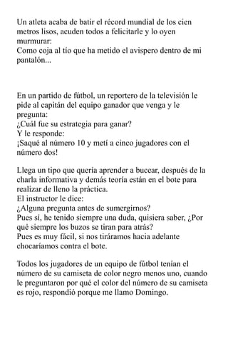 Un atleta acaba de batir el récord mundial de los cien
metros lisos, acuden todos a felicitarle y lo oyen
murmurar:
Como coja al tío que ha metido el avispero dentro de mi
pantalón...
En un partido de fútbol, un reportero de la televisión le
pide al capitán del equipo ganador que venga y le
pregunta:
¿Cuál fue su estrategia para ganar?
Y le responde:
¡Saqué al número 10 y metí a cinco jugadores con el
número dos!
Llega un tipo que quería aprender a bucear, después de la
charla informativa y demás teoría están en el bote para
realizar de lleno la práctica.
El instructor le dice:
¿Alguna pregunta antes de sumergirnos?
Pues sí, he tenido siempre una duda, quisiera saber, ¿Por
qué siempre los buzos se tiran para atrás?
Pues es muy fácil, si nos tiráramos hacia adelante
chocaríamos contra el bote.
Todos los jugadores de un equipo de fútbol tenían el
número de su camiseta de color negro menos uno, cuando
le preguntaron por qué el color del número de su camiseta
es rojo, respondió porque me llamo Domingo.
 