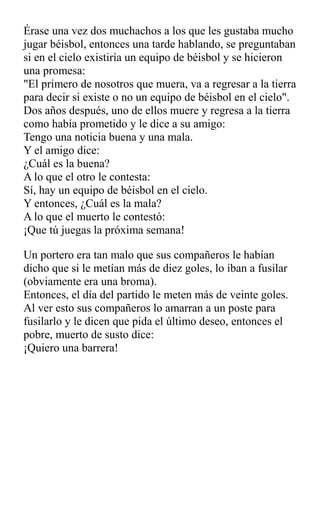 Érase una vez dos muchachos a los que les gustaba mucho
jugar béisbol, entonces una tarde hablando, se preguntaban
si en el cielo existiría un equipo de béisbol y se hicieron
una promesa:
"El primero de nosotros que muera, va a regresar a la tierra
para decir si existe o no un equipo de béisbol en el cielo".
Dos años después, uno de ellos muere y regresa a la tierra
como había prometido y le dice a su amigo:
Tengo una noticia buena y una mala.
Y el amigo dice:
¿Cuál es la buena?
A lo que el otro le contesta:
Sí, hay un equipo de béisbol en el cielo.
Y entonces, ¿Cuál es la mala?
A lo que el muerto le contestó:
¡Que tú juegas la próxima semana!
Un portero era tan malo que sus compañeros le habían
dicho que si le metían más de diez goles, lo iban a fusilar
(obviamente era una broma).
Entonces, el día del partido le meten más de veinte goles.
Al ver esto sus compañeros lo amarran a un poste para
fusilarlo y le dicen que pida el último deseo, entonces el
pobre, muerto de susto dice:
¡Quiero una barrera!
 