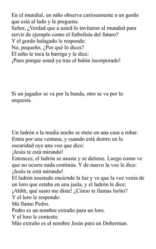 En el mundial, un niño observa curiosamente a un gordo
que está al lado y le pregunta:
Señor, ¿Verdad que a usted lo invitaron al mundial para
servir de ejemplo como el futbolista del futuro?
Y el gordo halagado le responde:
No, pequeño, ¿Por qué lo dices?
El niño le toca la barriga y le dice:
¡Pues porque usted ya trae el balón incorporado!
Si un jugador se va por la banda, otro se va por la
orquesta.
Un ladrón a la media noche se mete en una casa a robar.
Entra por una ventana, y cuando está dentro en la
oscuridad oye una voz que dice:
¡Jesús te está mirando!
Entonces, el ladrón se asusta y se detiene. Luego como ve
que no ocurre nada continúa. Y de nuevo la voz le dice:
¡Jesús te está mirando!
El ladrón asustado enciende la luz y ve que la voz venía de
un loro que estaba en una jaula, y el ladrón le dice:
¡Ahhh, qué susto me diste! ¿Cómo te llamas lorito?
Y el loro le responde:
Me llamo Pedro.
Pedro es un nombre extraño para un loro.
Y el loro le contesta:
Más extraño es el nombre Jesús para un Doberman.
 