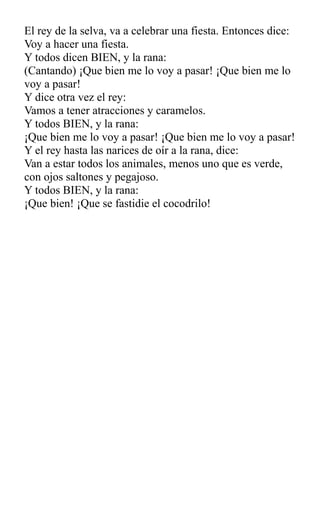 El rey de la selva, va a celebrar una fiesta. Entonces dice:
Voy a hacer una fiesta.
Y todos dicen BIEN, y la rana:
(Cantando) ¡Que bien me lo voy a pasar! ¡Que bien me lo
voy a pasar!
Y dice otra vez el rey:
Vamos a tener atracciones y caramelos.
Y todos BIEN, y la rana:
¡Que bien me lo voy a pasar! ¡Que bien me lo voy a pasar!
Y el rey hasta las narices de oír a la rana, dice:
Van a estar todos los animales, menos uno que es verde,
con ojos saltones y pegajoso.
Y todos BIEN, y la rana:
¡Que bien! ¡Que se fastidie el cocodrilo!
 