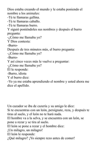 Dios estaba creando el mundo y le estaba poniendo el
nombre a los animales:
-Tú te llamaras gallina.
-Tú te llamaras caballo.
-Tú te llamaras burro.
Y siguió poniéndoles sus nombres y después el burro
pregunta:
-¿Cómo me llamaba yo?
Y Dios contesta:
-Burro-
Después de tres minutos más, el burro pregunta:
-¿Cómo me llamaba yo?
-Burro-
Y así cinco veces más le vuelve a preguntar:
-¿Cómo me llamaba yo?
Él le responde:
-Burro, idiota
Y el burro dice:
-Yo ya me estaba aprendiendo el nombre y usted ahora me
dice el apellido.
Un cazador se iba de cazería y su amigo le dice:
Si te encuentras con un león, persígnate, reza, y después te
tiras al suelo, y el león no te hará nada.
El hombre va a la selva, y se encuentra con un león, se
pone a rezar y se tira al suelo.
El león se pone a rezar y el hombre dice:
¡Un milagro, un milagro!
El león le responde:
¿Qué milagro? ¡Yo sienpre rezo antes de comer!
 