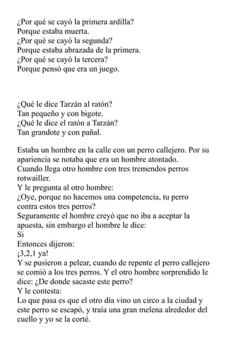 ¿Por qué se cayó la primera ardilla?
Porque estaba muerta.
¿Por qué se cayó la segunda?
Porque estaba abrazada de la primera.
¿Por qué se cayó la tercera?
Porque pensó que era un juego.
¿Qué le dice Tarzán al ratón?
Tan pequeño y con bigote.
¿Qué le dice el ratón a Tarzán?
Tan grandote y con pañal.
Estaba un hombre en la calle con un perro callejero. Por su
apariencia se notaba que era un hombre atontado.
Cuando llega otro hombre con tres tremendos perros
rotwailler.
Y le pregunta al otro hombre:
¿Oye, porque no hacemos una competencia, tu perro
contra estos tres perros?
Seguramente el hombre creyó que no iba a aceptar la
apuesta, sin embargo el hombre le dice:
Si
Entonces dijeron:
¡3,2,1 ya!
Y se pusieron a pelear, cuando de repente el perro callejero
se comió a los tres perros. Y el otro hombre sorprendido le
dice: ¿De donde sacaste este perro?
Y le contesta:
Lo que pasa es que el otro día vino un circo a la ciudad y
este perro se escapó, y traía una gran melena alrededor del
cuello y yo se la corté.
 