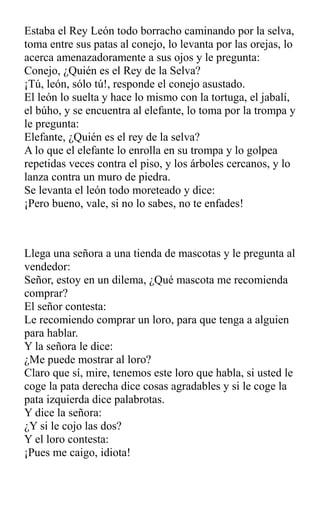 Estaba el Rey León todo borracho caminando por la selva,
toma entre sus patas al conejo, lo levanta por las orejas, lo
acerca amenazadoramente a sus ojos y le pregunta:
Conejo, ¿Quién es el Rey de la Selva?
¡Tú, león, sólo tú!, responde el conejo asustado.
El león lo suelta y hace lo mismo con la tortuga, el jabalí,
el búho, y se encuentra al elefante, lo toma por la trompa y
le pregunta:
Elefante, ¿Quién es el rey de la selva?
A lo que el elefante lo enrolla en su trompa y lo golpea
repetidas veces contra el piso, y los árboles cercanos, y lo
lanza contra un muro de piedra.
Se levanta el león todo moreteado y dice:
¡Pero bueno, vale, si no lo sabes, no te enfades!
Llega una señora a una tienda de mascotas y le pregunta al
vendedor:
Señor, estoy en un dilema, ¿Qué mascota me recomienda
comprar?
El señor contesta:
Le recomiendo comprar un loro, para que tenga a alguien
para hablar.
Y la señora le dice:
¿Me puede mostrar al loro?
Claro que sí, mire, tenemos este loro que habla, si usted le
coge la pata derecha dice cosas agradables y si le coge la
pata izquierda dice palabrotas.
Y dice la señora:
¿Y si le cojo las dos?
Y el loro contesta:
¡Pues me caigo, idiota!
 