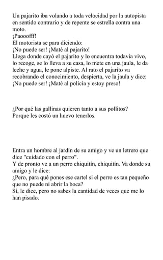 Un pajarito iba volando a toda velocidad por la autopista
en sentido contrario y de repente se estrella contra una
moto.
¡Paooofff!
El motorista se para diciendo:
¡No puede ser! ¡Maté al pajarito!
Llega donde cayó el pajarito y lo encuentra todavía vivo,
lo recoge, se lo lleva a su casa, lo mete en una jaula, le da
leche y agua, le pone alpiste. Al rato el pajarito va
recobrando el conocimiento, despierta, ve la jaula y dice:
¡No puede ser! ¡Maté al policía y estoy preso!
¿Por qué las gallinas quieren tanto a sus pollitos?
Porque les costó un huevo tenerlos.
Entra un hombre al jardín de su amigo y ve un letrero que
dice "cuidado con el perro".
Y de pronto ve a un perro chiquitín, chiquitín. Va donde su
amigo y le dice:
¿Pero, para qué pones ese cartel si el perro es tan pequeño
que no puede ni abrir la boca?
Sí, le dice, pero no sabes la cantidad de veces que me lo
han pisado.
 