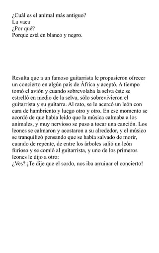 ¿Cuál es el animal más antiguo?
La vaca
¿Por qué?
Porque está en blanco y negro.
Resulta que a un famoso guitarrista le propusieron ofrecer
un concierto en algún país de África y aceptó. A tiempo
tomó el avión y cuando sobrevolaba la selva éste se
estrelló en medio de la selva, sólo sobrevivieron el
guitarrista y su guitarra. Al rato, se le acercó un león con
cara de hambriento y luego otro y otro. En ese momento se
acordó de que había leído que la música calmaba a los
animales, y muy nervioso se puso a tocar una canción. Los
leones se calmaron y acostaron a su alrededor, y el músico
se tranquilizó pensando que se había salvado de morir,
cuando de repente, de entre los árboles salió un león
furioso y se comió al guitarrista, y uno de los primeros
leones le dijo a otro:
¿Ves? ¡Te dije que el sordo, nos iba arruinar el concierto!
 