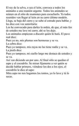 El rey de la selva, o sea el león, convoca a todos los
animales a una reunión urgente. Todos los animales se
reúnen en el sitio de reuniones para escucharlo. Ya todos
reunidos ven llegar al león en su carro último modelo.
Llega, se baja del carro y se sube al estrado para hablar, y
les dice con voz autoritaria:
Los he convocado para darles la orden, de que, el más feo
de ustedes me lave mi carro, ahí se los dejo.
Los animales empiezan a discutir quién lo hará. El pavo
real dice:
Pues yo no, mis plumas son hermosas y se va.
La cebra dice:
Pues yo tampoco, mis rayas no las tiene nadie y se va.
La jirafa dice:
Pues yo tampoco, mi cuello largo me destaca de ustedes y
se va.
Así van diciendo un por uno. Al final sólo se quedan el
sapo y el cocodrilo. Se miran fijamente a ver quién se
decide hablar primero, viéndose los dos a los ojos, el
cocodrilo le dice al sapo:
Mira sapo no nos hagamos los tontos, yo lo lavo y tú lo
secas.
 