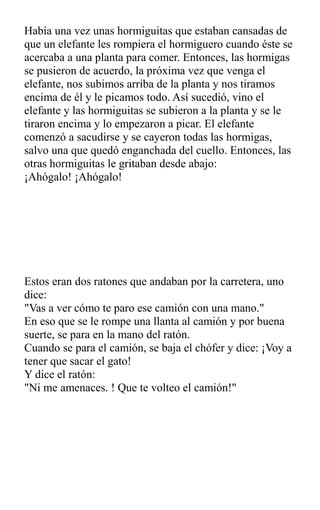 Había una vez unas hormiguitas que estaban cansadas de
que un elefante les rompiera el hormiguero cuando éste se
acercaba a una planta para comer. Entonces, las hormigas
se pusieron de acuerdo, la próxima vez que venga el
elefante, nos subimos arriba de la planta y nos tiramos
encima de él y le picamos todo. Así sucedió, vino el
elefante y las hormiguitas se subieron a la planta y se le
tiraron encima y lo empezaron a picar. El elefante
comenzó a sacudirse y se cayeron todas las hormigas,
salvo una que quedó enganchada del cuello. Entonces, las
otras hormiguitas le gritaban desde abajo:
¡Ahógalo! ¡Ahógalo!
Estos eran dos ratones que andaban por la carretera, uno
dice:
"Vas a ver cómo te paro ese camión con una mano."
En eso que se le rompe una llanta al camión y por buena
suerte, se para en la mano del ratón.
Cuando se para el camión, se baja el chófer y dice: ¡Voy a
tener que sacar el gato!
Y dice el ratón:
"Ni me amenaces. ! Que te volteo el camión!"
 