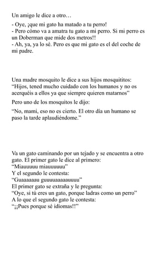 Un amigo le dice a otro…
- Oye, ¡que mi gato ha matado a tu perro!
- Pero cómo va a amatra tu gato a mi perro. Si mi perro es
un Doberman que mide dos metros!!
- Ah, ya, ya lo sé. Pero es que mi gato es el del coche de
mi padre.
Una madre mosquito le dice a sus hijos mosquititos:
“Hijos, tened mucho cuidado con los humanos y no os
acerquéis a ellos ya que siempre quieren matarnos”
Pero uno de los mosquitos le dijo:
“No, mami, eso no es cierto. El otro día un humano se
paso la tarde aplaudiéndome.”
Va un gato caminando por un tejado y se encuentra a otro
gato. El primer gato le dice al primero:
“Miauuuuu miauuuuuu”
Y el segundo le contesta:
“Guaaaaaau guuuuaaaaauuuu”
El primer gato se extraña y le pregunta:
“Oye, si tú eres un gato, porque ladras como un perro”
A lo que el segundo gato le contesta:
“¡¡Pues porque sé idiomas!!”
 