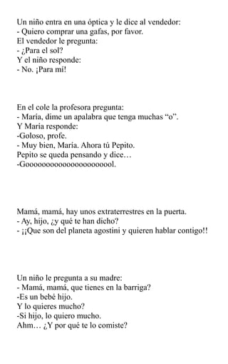 Un niño entra en una óptica y le dice al vendedor:
- Quiero comprar una gafas, por favor.
El vendedor le pregunta:
- ¿Para el sol?
Y el niño responde:
- No. ¡Para mí!
En el cole la profesora pregunta:
- María, dime un apalabra que tenga muchas “o”.
Y María responde:
-Goloso, profe.
- Muy bien, María. Ahora tú Pepito.
Pepito se queda pensando y dice…
-Goooooooooooooooooooool.
Mamá, mamá, hay unos extraterrestres en la puerta.
- Ay, hijo, ¿y qué te han dicho?
- ¡¡Que son del planeta agostini y quieren hablar contigo!!
Un niño le pregunta a su madre:
- Mamá, mamá, que tienes en la barriga?
-Es un bebé hijo.
Y lo quieres mucho?
-Si hijo, lo quiero mucho.
Ahm… ¿Y por qué te lo comiste?
 
