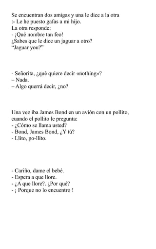 Se encuentran dos amigas y una le dice a la otra
:- Le he puesto gafas a mi hijo.
La otra responde:
- ¡Qué nombre tan feo!
¿Sabes que le dice un jaguar a otro?
“Jaguar you?”
- Señorita, ¿qué quiere decir «nothing»?
– Nada.
– Algo querrá decir, ¿no?
Una vez iba James Bond en un avión con un pollito,
cuando el pollito le pregunta:
- ¿Cómo se llama usted?
- Bond, James Bond, ¿Y tú?
- Llito, po-llito.
- Cariño, dame el bebé.
- Espera a que llore.
- ¿A que llore?. ¿Por qué?
- ¡ Porque no lo encuentro !
 