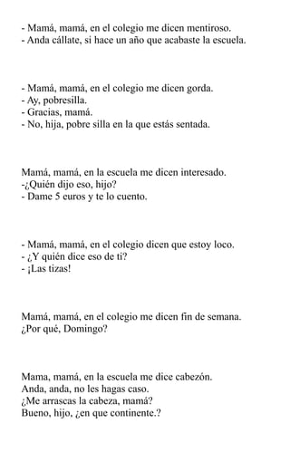 - Mamá, mamá, en el colegio me dicen mentiroso.
- Anda cállate, si hace un año que acabaste la escuela.
- Mamá, mamá, en el colegio me dicen gorda.
- Ay, pobresilla.
- Gracias, mamá.
- No, hija, pobre silla en la que estás sentada.
Mamá, mamá, en la escuela me dicen interesado.
-¿Quién dijo eso, hijo?
- Dame 5 euros y te lo cuento.
- Mamá, mamá, en el colegio dicen que estoy loco.
- ¿Y quién dice eso de ti?
- ¡Las tizas!
Mamá, mamá, en el colegio me dicen fin de semana.
¿Por qué, Domingo?
Mama, mamá, en la escuela me dice cabezón.
Anda, anda, no les hagas caso.
¿Me arrascas la cabeza, mamá?
Bueno, hijo, ¿en que continente.?
 