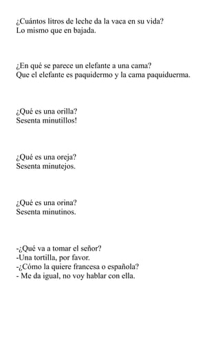 ¿Cuántos litros de leche da la vaca en su vida?
Lo mismo que en bajada.
¿En qué se parece un elefante a una cama?
Que el elefante es paquidermo y la cama paquiduerma.
¿Qué es una orilla?
Sesenta minutillos!
¿Qué es una oreja?
Sesenta minutejos.
¿Qué es una orina?
Sesenta minutinos.
-¿Qué va a tomar el señor?
-Una tortilla, por favor.
-¿Cómo la quiere francesa o española?
- Me da igual, no voy hablar con ella.
 