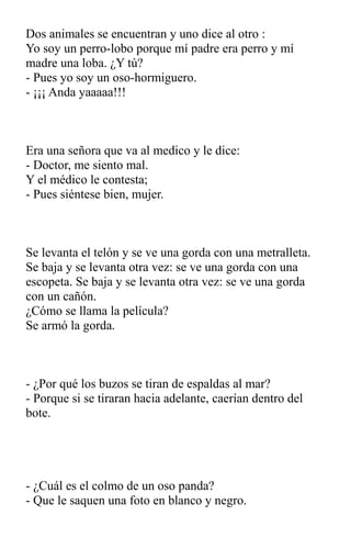 Dos animales se encuentran y uno dice al otro :
Yo soy un perro-lobo porque mí padre era perro y mí
madre una loba. ¿Y tú?
- Pues yo soy un oso-hormiguero.
- ¡¡¡ Anda yaaaaa!!!
Era una señora que va al medico y le dice:
- Doctor, me siento mal.
Y el médico le contesta;
- Pues siéntese bien, mujer.
Se levanta el telón y se ve una gorda con una metralleta.
Se baja y se levanta otra vez: se ve una gorda con una
escopeta. Se baja y se levanta otra vez: se ve una gorda
con un cañón.
¿Cómo se llama la película?
Se armó la gorda.
- ¿Por qué los buzos se tiran de espaldas al mar?
- Porque si se tiraran hacia adelante, caerían dentro del
bote.
- ¿Cuál es el colmo de un oso panda?
- Que le saquen una foto en blanco y negro.
 