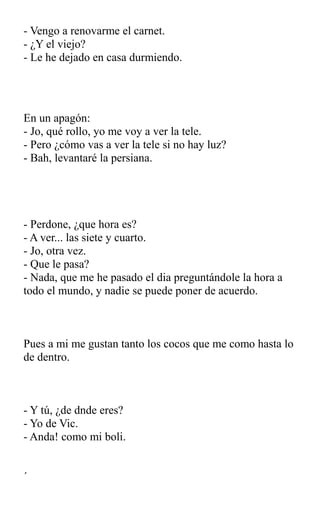 - Vengo a renovarme el carnet.
- ¿Y el viejo?
- Le he dejado en casa durmiendo.
En un apagón:
- Jo, qué rollo, yo me voy a ver la tele.
- Pero ¿cómo vas a ver la tele si no hay luz?
- Bah, levantaré la persiana.
- Perdone, ¿que hora es?
- A ver... las siete y cuarto.
- Jo, otra vez.
- Que le pasa?
- Nada, que me he pasado el dia preguntándole la hora a
todo el mundo, y nadie se puede poner de acuerdo.
Pues a mi me gustan tanto los cocos que me como hasta lo
de dentro.
- Y tú, ¿de dnde eres?
- Yo de Vic.
- Anda! como mi boli.
´
 