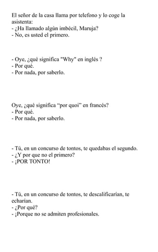 El señor de la casa llama por telefono y lo coge la
asistenta:
- ¿Ha llamado algún imbécil, Maruja?
- No, es usted el primero.
- Oye, ¿qué significa "Why" en inglés ?
- Por qué.
- Por nada, por saberlo.
Oye, ¿qué significa “por quoi” en francés?
- Por qué.
- Por nada, por saberlo.
- Tú, en un concurso de tontos, te quedabas el segundo.
- ¿Y por que no el primero?
- ¡POR TONTO!
- Tú, en un concurso de tontos, te descalificarían, te
echarían.
- ¿Por qué?
- ¡Porque no se admiten profesionales.
 