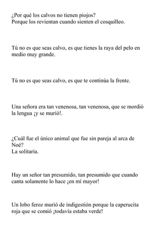 ¿Por qué los calvos no tienen piojos?
Porque los revientan cuando sienten el cosquilleo.
Tú no es que seas calvo, es que tienes la raya del pelo en
medio muy grande.
Tú no es que seas calvo, es que te continúa la frente.
Una señora era tan venenosa, tan venenosa, que se mordió
la lengua ¡y se murió!.
¿Cuál fue el único animal que fue sin pareja al arca de
Noé?
La solitaria.
Hay un señor tan presumido, tan presumido que cuando
canta solamente lo hace ¡en mí mayor!
Un lobo feroz murió de indigestión porque la caperucita
roja que se comió ¡todavía estaba verde!
 