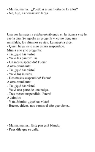 - Mamá, mamá... ¿Puedo ir a una fiesta de 15 años?
- No, hijo, es demasiado larga.
Una vez la maestra estaba escribiendo en la pizarra y se le
cae la tiza. Se agacha a recogerla y, como tiene una
minifalda, los alumnos se ríen. La maestra dice:
- Quien haya visto algo estará suspendido.
Mira a uno y le pregunta:
- Tú, ¿qué has visto?
- Yo vi las pantorrillas.
- Un mes suspendido! Fuera!
A otro estudiante:
- Tú, ¿qué has visto?
- Yo vi los muslos.
- Dos meses suspendido! Fuera!
A otro estudiante:
- Tú, ¿qué has visto?
- Yo vi una parte de una nalga.
- Tres meses suspendido! Fuera!
A Jaimito:
- Y tú, Jaimito, ¿qué has visto?
- Bueno, chicos, nos vemos el año que viene...
- Mamá, mamá... Este pan está blando.
- Pues dile que se calle.
 