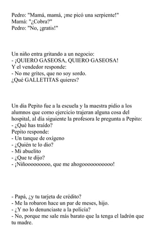 Pedro: "Mamá, mamá, ¡me picó una serpiente!"
Mamá: "¿Cobra?"
Pedro: "No, ¡gratis!"
Un niño entra gritando a un negocio:
- ¡QUIERO GASEOSA, QUIERO GASEOSA!
Y el vendedor responde:
- No me grites, que no soy sordo.
¿Qué GALLETITAS quieres?
Un dia Pepito fue a la escuela y la maestra pidio a los
alumnos que como ejercicio trajeran alguna cosa del
hospital, al día siguiente la profesora le pregunta a Pepito:
- ¿Qué has traído?
Pepito responde:
- Un tanque de oxígeno
- ¿Quién te lo dio?
- Mi abuelito
- ¿Que te dijo?
- ¡Niñooooooooo, que me ahogooooooooooo!
- Papá, ¿y tu tarjeta de crédito?
- Me la robaron hace un par de meses, hijo.
- ¿Y no lo denunciaste a la policía?
- No, porque me sale más barato que la tenga el ladrón que
tu madre.
 