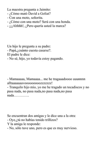 La maestra pregunta a Jaimito:
- ¿Cómo mató David a Goliat?
- Con una moto, señorita.
- ¿Cómo con una moto? Será con una honda.
- ¡¡¡Ahhhh!, ¿Pero quería usted la marca?
Un hijo le pregunta a su padre:
- Papá,¿cuánto cuesta casarse?.
El padre le dice:
- No sé, hijo, yo todavía estoy pagando.
- Mamaaaaa, Mamaaaa... me he tragaaadoooo uuunnnn
alltaaaaaaavooooooooozzzzzzz!
- Tranquilo hijo mío, yo me he tragado un tocadiscos y no
pasa nada, no pasa nada,no pasa nada,no pasa
nada………….
Se encuentran dos amigas y le dice una a la otra:
- Oye,¿tú no habías tenido trillizos?
Y la amiga le responde:
- No, sólo tuve uno, pero es que es muy nervioso.
 