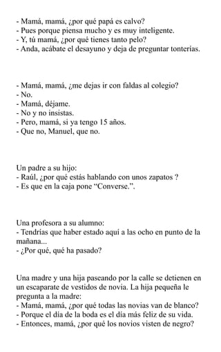 - Mamá, mamá, ¿por qué papá es calvo?
- Pues porque piensa mucho y es muy inteligente.
- Y, tú mamá, ¿por qué tienes tanto pelo?
- Anda, acábate el desayuno y deja de preguntar tonterías.
- Mamá, mamá, ¿me dejas ir con faldas al colegio?
- No.
- Mamá, déjame.
- No y no insistas.
- Pero, mamá, si ya tengo 15 años.
- Que no, Manuel, que no.
Un padre a su hijo:
- Raúl, ¿por qué estás hablando con unos zapatos ?
- Es que en la caja pone “Converse.”.
Una profesora a su alumno:
- Tendrías que haber estado aquí a las ocho en punto de la
mañana...
- ¿Por qué, qué ha pasado?
Una madre y una hija paseando por la calle se detienen en
un escaparate de vestidos de novia. La hija pequeña le
pregunta a la madre:
- Mamá, mamá, ¿por qué todas las novias van de blanco?
- Porque el día de la boda es el día más feliz de su vida.
- Entonces, mamá, ¿por qué los novios visten de negro?
 