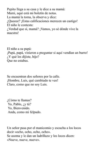 Pepito llega a su casa y le dice a su mamá:
Mami, aquí está mi boletín de notas.
La mamá la toma, la observa y dice:
¿Queeee? ¡Estas calificaciones merecen un castigo!
El niño le contesta:
¿Verdad que sí, mamá? ¡Vamos, yo sé dónde vive la
maestra!
El niño a su papá:
¡Papá, papá, vinieron a preguntar si aquí vendían un burro!
¿Y qué les dijiste, hijo?
Que no estabas.
Se encuentran dos señores por la calle.
¡Hombre, Luis, qué cambiado te veo!
Claro, como que no soy Luis.
¿Cómo te llamas?
Yo, Pablo, ¿y tú?
Yo, Bienvenido.
Anda, como mi felpudo.
Un señor pasa por el manicomio y escucha a los locos
decir «ocho, ocho, ocho, ocho».
Se asoma y le dan un ladrillazo y los locos dicen:
«Nueve, nueve, nueve».
 