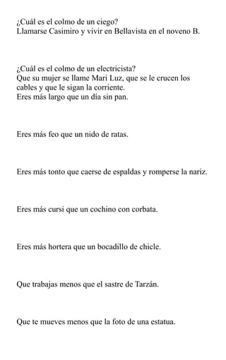 ¿Cuál es el colmo de un ciego?
Llamarse Casimiro y vivir en Bellavista en el noveno B.
¿Cuál es el colmo de un electricista?
Que su mujer se llame Mari Luz, que se le crucen los
cables y que le sigan la corriente.
Eres más largo que un día sin pan.
Eres más feo que un nido de ratas.
Eres más tonto que caerse de espaldas y romperse la nariz.
Eres más cursi que un cochino con corbata.
Eres más hortera que un bocadillo de chicle.
Que trabajas menos que el sastre de Tarzán.
Que te mueves menos que la foto de una estatua.
 