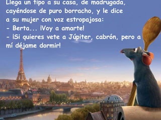 Llega un tipo a su casa, de madrugada, cayéndose de puro borracho, y le dice a su mujer con voz estropajosa: - Berta... ¡Voy a amarte! - ¡Si quieres vete a Júpiter, cabrón, pero a mí déjame dormir! 