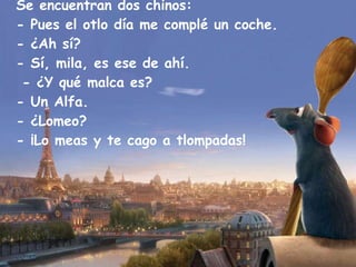Se encuentran dos chinos: - Pues el otlo día me complé un coche. - ¿Ah sí? - Sí, mila, es ese de ahí.  - ¿Y qué malca es? - Un Alfa. - ¿Lomeo? - ¡Lo meas y te cago a tlompadas! 