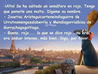 ¡Alto! Se ha saltado un semáforo en rojo. Tengo que ponerle una multa. Dígame su nombre. - Josetxu Aristeguicorteneindiaguirre de Urrutxomengasalaberría y Mendiagorrialbizu de Gurruchagagoitiaga. - Bueno, rojo.... lo que se dice rojo.. no era: era ámbar intenso, más bien. Siga, por favor... 