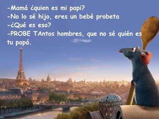 -Mamá ¿quien es mi papi? -No lo sé hijo, eres un bebé probeta -¿Qué es eso? -PROBE TAntos hombres, que no sé quién es tu papá. 