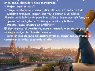 Un tipo llega a su casa inesperadamente y encuentra a su mujer en la cama, desnuda y toda transpirada. - Mujer, ¿qué te pasa? - Tengo un ataque al corazón, dice ella con voz entrecortada. - Quédate tranquila, mujer, que voy a llamar a un médico. Al salir de la habitación para ir al salón a llamar por teléfono, se tropieza con su hijito de 3 años que lo mira y balbucea: - ¡Mostro, papá! ¡Mostro en armario! El tipo regresa al dormitorio, abre el armario y se encuentra con su mejor amigo, totalmente desnudo. - ¡Eres un hijo de puta sin sentimientos! Mi mujer con un ataque al corazón y tú andas asustando al niño. 