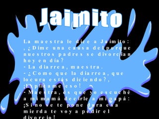 La maestra le dice a Jaimito: , ¿Díme una causa del porque nuestros padres se divorcian hoy en día? - La diarrea, maestra. - ¿Como que la diarrea, que locura estás diciendo?, ¡Explícame eso! - Maestra, es que yo escuché a mi mamá decirle a mi papá: ¡Si no se te pone dura esa mierda te voy a pedir el divorcio! Jaimito 