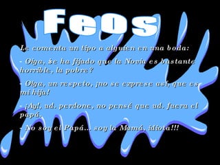Le comenta un tipo a alguien en una boda:  Oiga, ¿se ha fijado que la Novia es bastante horrible, la pobre?  Oiga, un respeto, ¡no se exprese así, que es mi hija!  ¡Ay!, ud. perdone, no pensé que ud. fuera el papá.  No soy el Papá... soy la Mamá, idiota!!!  Feos 